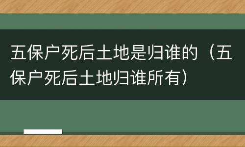 五保户死后土地是归谁的（五保户死后土地归谁所有）