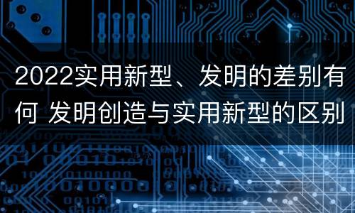 2022实用新型、发明的差别有何 发明创造与实用新型的区别