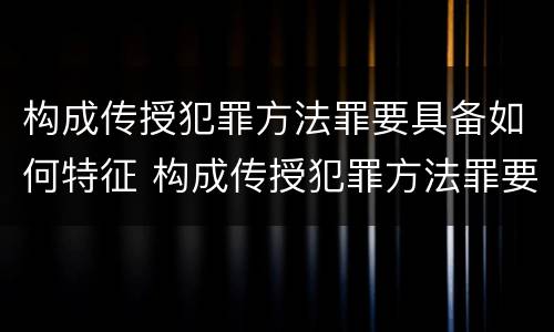 构成传授犯罪方法罪要具备如何特征 构成传授犯罪方法罪要具备如何特征的条件