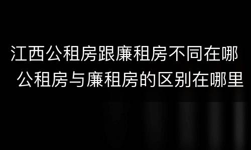 江西公租房跟廉租房不同在哪 公租房与廉租房的区别在哪里