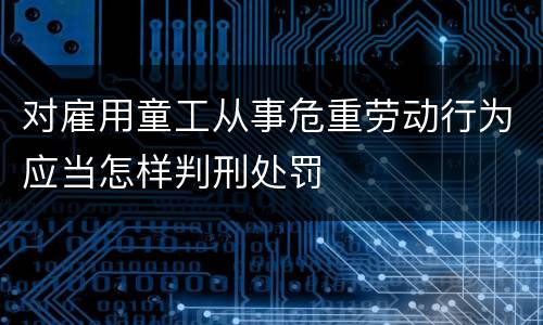 对雇用童工从事危重劳动行为应当怎样判刑处罚