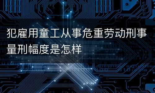 犯雇用童工从事危重劳动刑事量刑幅度是怎样