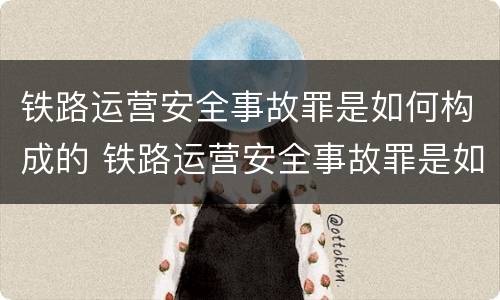 铁路运营安全事故罪是如何构成的 铁路运营安全事故罪是如何构成的呢