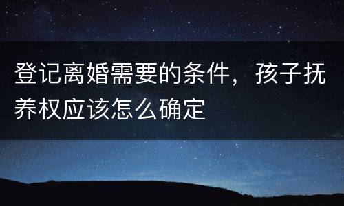 登记离婚需要的条件，孩子抚养权应该怎么确定