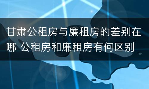 甘肃公租房与廉租房的差别在哪 公租房和廉租房有何区别