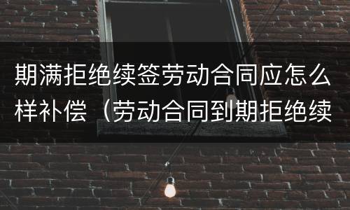 期满拒绝续签劳动合同应怎么样补偿（劳动合同到期拒绝续签）