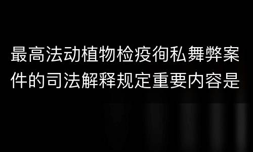 最高法动植物检疫徇私舞弊案件的司法解释规定重要内容是什么