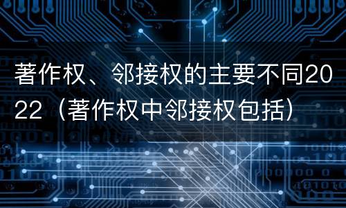 著作权、邻接权的主要不同2022（著作权中邻接权包括）