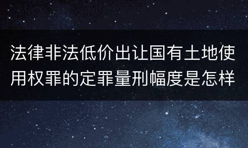 法律非法低价出让国有土地使用权罪的定罪量刑幅度是怎样的