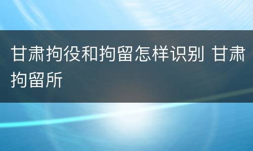 甘肃拘役和拘留怎样识别 甘肃拘留所