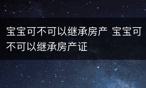 宝宝可不可以继承房产 宝宝可不可以继承房产证