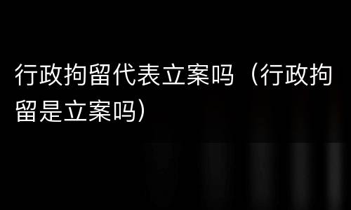 行政拘留代表立案吗（行政拘留是立案吗）