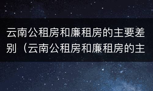 云南公租房和廉租房的主要差别（云南公租房和廉租房的主要差别是什么）
