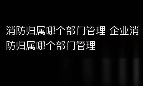 消防归属哪个部门管理 企业消防归属哪个部门管理