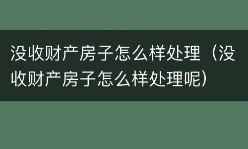 没收财产房子怎么样处理（没收财产房子怎么样处理呢）