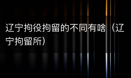 辽宁拘役拘留的不同有啥（辽宁拘留所）
