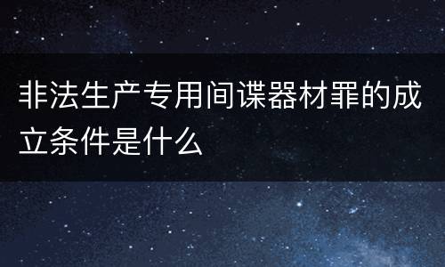 非法生产专用间谍器材罪的成立条件是什么