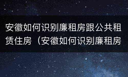 安徽如何识别廉租房跟公共租赁住房（安徽如何识别廉租房跟公共租赁住房的区别）