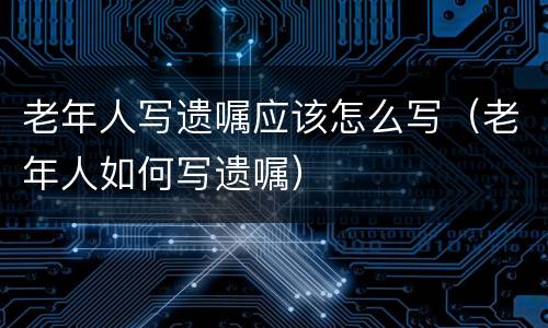 老年人写遗嘱应该怎么写（老年人如何写遗嘱）