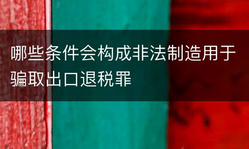 哪些条件会构成非法制造用于骗取出口退税罪