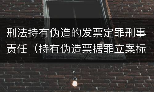 刑法持有伪造的发票定罪刑事责任（持有伪造票据罪立案标准）