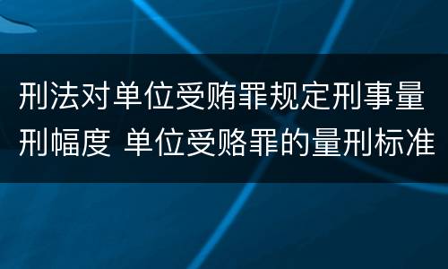 刑法对单位受贿罪规定刑事量刑幅度 单位受赂罪的量刑标准2018
