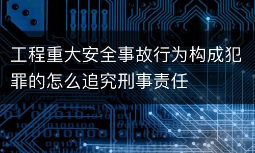 工程重大安全事故行为构成犯罪的怎么追究刑事责任