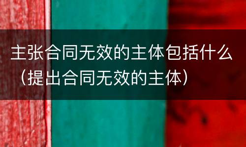 主张合同无效的主体包括什么（提出合同无效的主体）