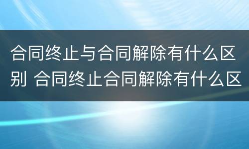 合同终止与合同解除有什么区别 合同终止合同解除有什么区别?