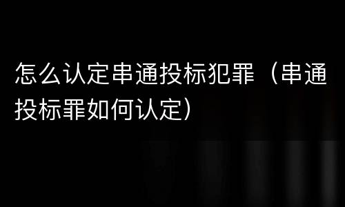 怎么认定串通投标犯罪（串通投标罪如何认定）