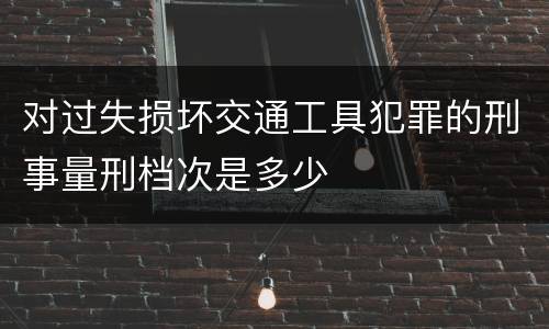 对过失损坏交通工具犯罪的刑事量刑档次是多少