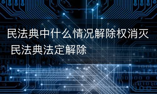 民法典中什么情况解除权消灭 民法典法定解除