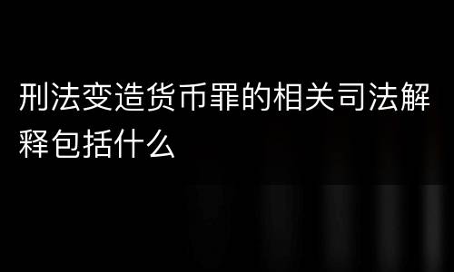 刑法变造货币罪的相关司法解释包括什么