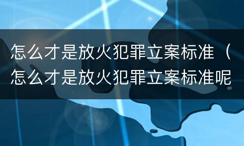 怎么才是放火犯罪立案标准（怎么才是放火犯罪立案标准呢）