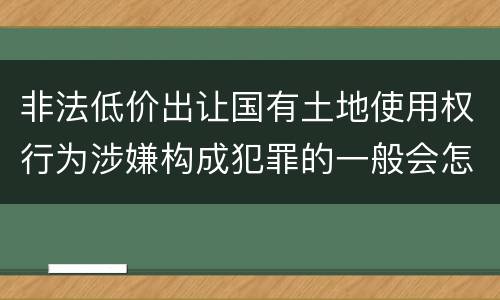 非法低价出让国有土地使用权行为涉嫌构成犯罪的一般会怎么样追究刑事责任