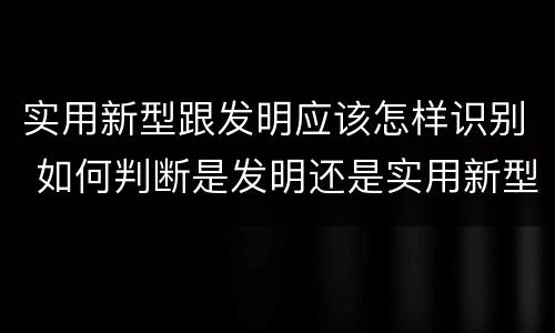 实用新型跟发明应该怎样识别 如何判断是发明还是实用新型