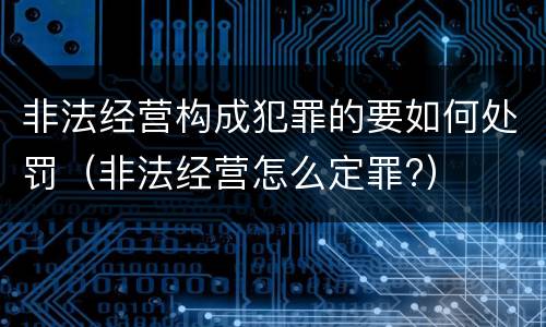 非法经营构成犯罪的要如何处罚（非法经营怎么定罪?）