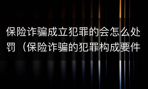 保险诈骗成立犯罪的会怎么处罚（保险诈骗的犯罪构成要件）