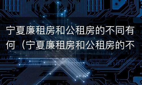 宁夏廉租房和公租房的不同有何（宁夏廉租房和公租房的不同有何区别）
