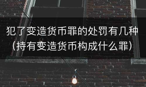 犯了变造货币罪的处罚有几种（持有变造货币构成什么罪）