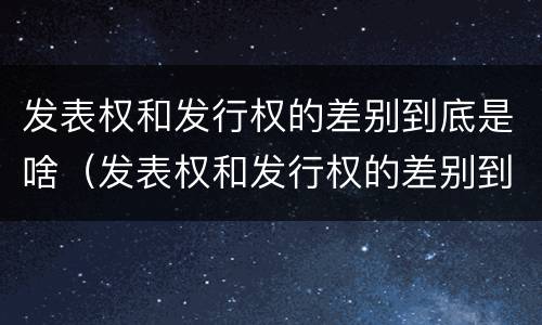 发表权和发行权的差别到底是啥（发表权和发行权的差别到底是啥呢）