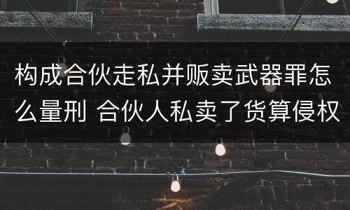构成合伙走私并贩卖武器罪怎么量刑 合伙人私卖了货算侵权吗