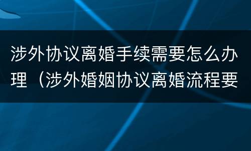 涉外协议离婚手续需要怎么办理（涉外婚姻协议离婚流程要多久）