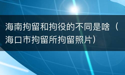 海南拘留和拘役的不同是啥（海口市拘留所拘留照片）