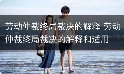 劳动仲裁终局裁决的解释 劳动仲裁终局裁决的解释和适用