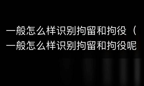 一般怎么样识别拘留和拘役（一般怎么样识别拘留和拘役呢）