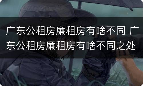 广东公租房廉租房有啥不同 广东公租房廉租房有啥不同之处