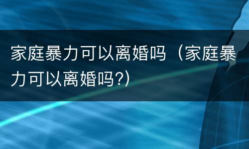 家庭暴力可以离婚吗（家庭暴力可以离婚吗?）