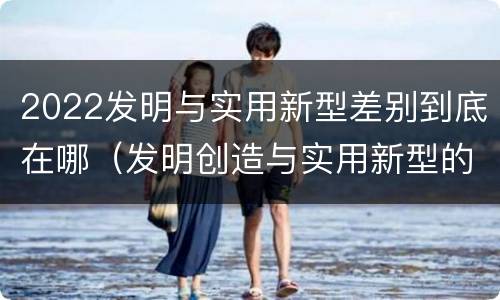 2022发明与实用新型差别到底在哪（发明创造与实用新型的区别）