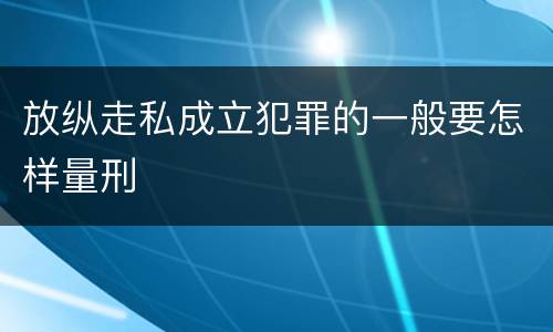 放纵走私成立犯罪的一般要怎样量刑